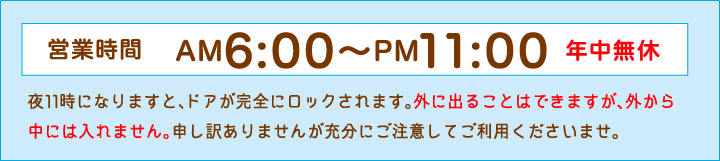 営業時間　6：00〜23：00　年中無休　夜11時になりますと、ドアが完全にロックされます。外に出ることはできますが、外から中には入れません。申し訳ありませんが充分にご注意してご利用くださいませ。